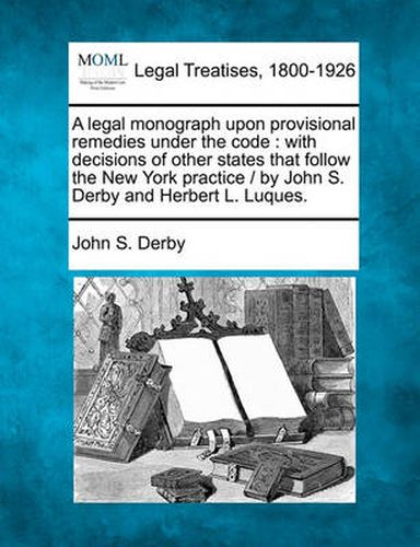 A Legal Monograph Upon Provisional Remedies Under the Code: With Decisions of Other States That Follow the New York Practice / By John S. Derby and Herbert L. Luques.