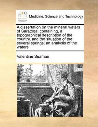 Cover image for A Dissertation on the Mineral Waters of Saratoga; Containing, a Topographical Description of the Country, and the Situation of the Several Springs; An Analysis of the Waters