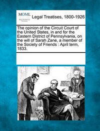 Cover image for The Opinion of the Circuit Court of the United States, in and for the Eastern District of Pennsylvania, on the Will of Sarah Zane, a Member of the Society of Friends: April Term, 1833.