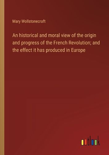 Cover image for An historical and moral view of the origin and progress of the French Revolution; and the effect it has produced in Europe