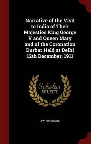 Narrative of the Visit to India of Their Majesties King George V and Queen Mary and of the Coronation Durbar Held at Delhi 12th December, 1911