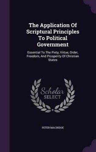 The Application of Scriptural Principles to Political Government: Essential to the Piety, Virtue, Order, Freedom, and Prosperity of Christian States