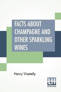 Cover image for Facts About Champagne And Other Sparkling Wines: Collected During Numerous Visits To The Champagne And Other Viticultural Districts Of France