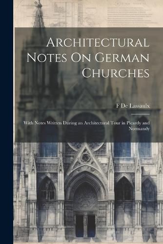 Architectural Notes On German Churches; With Notes Written During an Architectural Tour in Picardy and Normandy