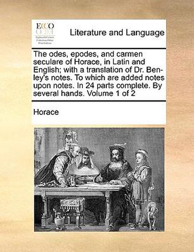 Cover image for The Odes, Epodes, and Carmen Seculare of Horace, in Latin and English; With a Translation of Dr. Ben-Ley's Notes. to Which Are Added Notes Upon Notes. in 24 Parts Complete. by Several Hands. Volume 1 of 2