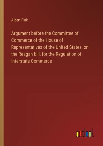 Argument before the Committee of Commerce of the House of Representatives of the United States, on the Reagan bill, for the Regulation of Interstate Commerce