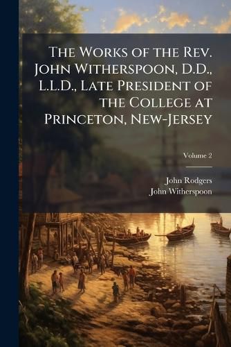 Cover image for The Works of the REV. John Witherspoon, D.D., L.L.D., Late President of the College at Princeton, New-Jersey: To Which Is Prefixed an Account of the Author's Life, in a Sermon Occasioned by His Death, by the REV. Dr. John Rodgers, of New-York