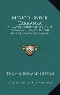 Cover image for Mexico Under Carranza: A Lawyer's Indictment of the Crowning Infamy of Four Hundred Years of Misrule