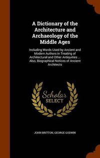 Cover image for A Dictionary of the Architecture and Archaeology of the Middle Ages: Including Words Used by Ancient and Modern Authors in Treating of Architectural and Other Antiquities ... Also, Biographical Notices of Ancient Architects