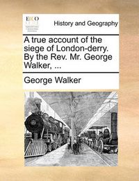 Cover image for A True Account of the Siege of London-Derry. by the REV. Mr. George Walker, ...