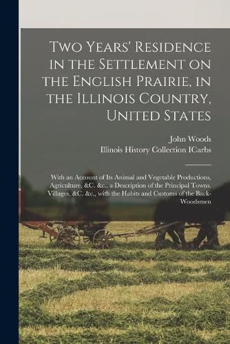 Two Years' Residence in the Settlement on the English Prairie, in the Illinois Country, United States: With an Account of Its Animal and Vegetable Productions, Agriculture, &c. &c., a Description of the Principal Towns, Villages, &c. &c., With The...