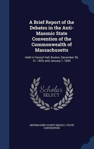 Cover image for A Brief Report of the Debates in the Anti-Masonic State Convention of the Commonwealth of Massachusetts: Held in Faneuil Hall, Boston, December 30, 31, 1829, and January 1, 1830