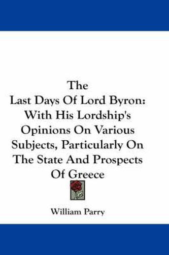 Cover image for The Last Days Of Lord Byron: With His Lordship's Opinions On Various Subjects, Particularly On The State And Prospects Of Greece