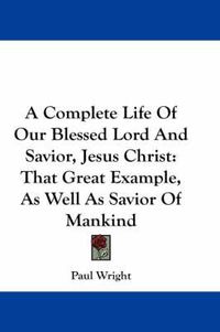 Cover image for A Complete Life of Our Blessed Lord and Savior, Jesus Christ: That Great Example, as Well as Savior of Mankind