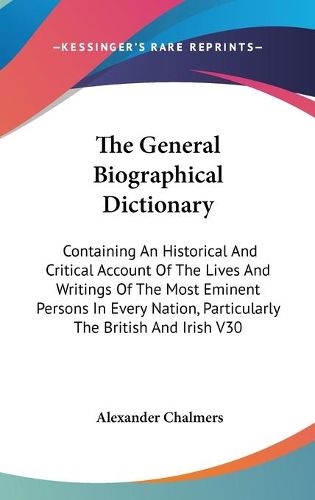 Cover image for The General Biographical Dictionary: Containing An Historical And Critical Account Of The Lives And Writings Of The Most Eminent Persons In Every Nation, Particularly The British And Irish V30