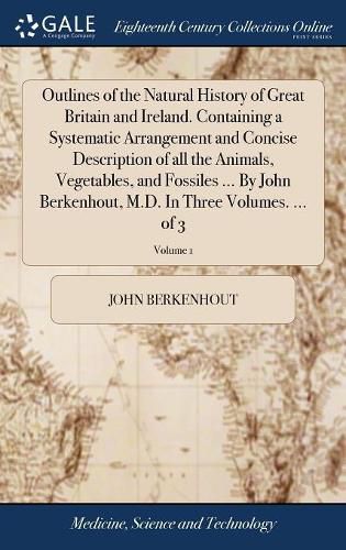 Outlines of the Natural History of Great Britain and Ireland. Containing a Systematic Arrangement and Concise Description of all the Animals, Vegetables, and Fossiles ... By John Berkenhout, M.D. In Three Volumes. ... of 3; Volume 1