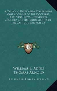 Cover image for A Catholic Dictionary Containing Some Account of the Doctrine, Discipline, Rites, Ceremonies, Councils and Religious Orders of the Catholic Church V2