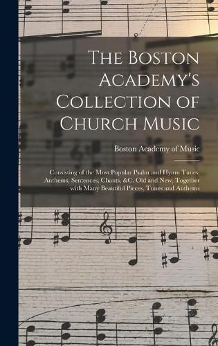 Cover image for The Boston Academy's Collection of Church Music: Consisting of the Most Popular Psalm and Hymn Tunes, Anthems, Sentences, Chants, &c. Old and New, Together With Many Beautiful Pieces, Tunes and Anthems