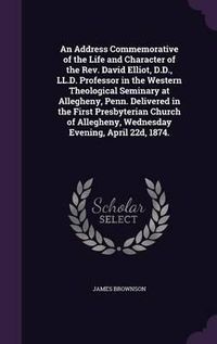 Cover image for An Address Commemorative of the Life and Character of the REV. David Elliot, D.D., LL.D. Professor in the Western Theological Seminary at Allegheny, Penn. Delivered in the First Presbyterian Church of Allegheny, Wednesday Evening, April 22d, 1874.