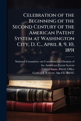 Cover image for Celebration of the Beginning of the Second Century of the American Patent System at Washington City, D. C., April 8, 9, 10, 1891