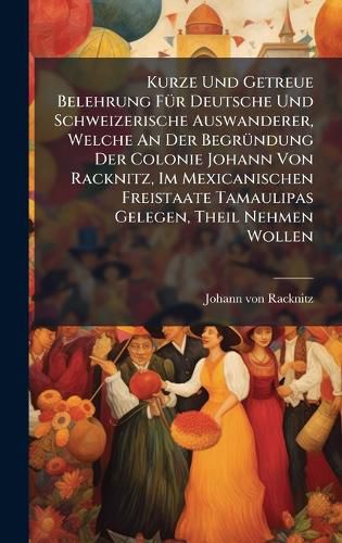 Cover image for Kurze Und Getreue Belehrung FA1/4r Deutsche Und Schweizerische Auswanderer, Welche An Der BegrA1/4ndung Der Colonie Johann Von Racknitz, Im Mexicanischen Freistaate Tamaulipas Gelegen, Theil Nehmen Wollen