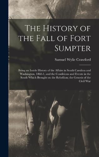 Cover image for The History of the Fall of Fort Sumpter; Being an Inside History of the Affairs in South Carolina and Washington, 1860-1, and the Conditions and Events in the South Which Brought on the Rebellion; the Genesis of the Civil War