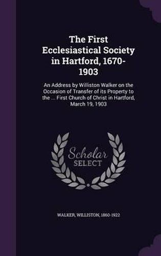 The First Ecclesiastical Society in Hartford, 1670-1903: An Address by Williston Walker on the Occasion of Transfer of Its Property to the ... First Church of Christ in Hartford, March 19, 1903