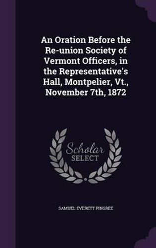 Cover image for An Oration Before the Re-Union Society of Vermont Officers, in the Representative's Hall, Montpelier, VT., November 7th, 1872
