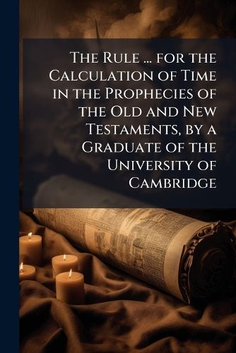 Cover image for The Rule ... for the Calculation of Time in the Prophecies of the Old and New Testaments, by a Graduate of the University of Cambridge