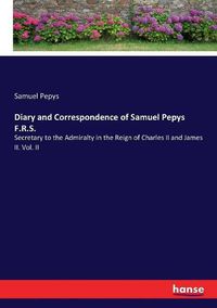 Cover image for Diary and Correspondence of Samuel Pepys F.R.S.: Secretary to the Admiralty in the Reign of Charles II and James II. Vol. II