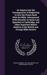 Cover image for An Inquiry Into the Consequences of Neglecting to Give the Prayer Book with the Bible. Interspersed with Remarks on Some Late Speeches at Cambridge, and Other Important Matter Relative to the British and Foreign Bible Society