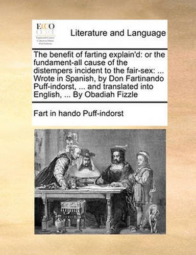 Cover image for The Benefit of Farting Explain'd: Or the Fundament-All Cause of the Distempers Incident to the Fair-Sex: ... Wrote in Spanish, by Don Fartinando Puff-Indorst, ... and Translated Into English, ... by Obadiah Fizzle