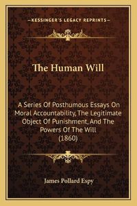 Cover image for The Human Will: A Series of Posthumous Essays on Moral Accountability, the Legitimate Object of Punishment, and the Powers of the Will (1860)