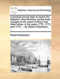 Cover image for A Physical Journal Kept on Board His Majesty's Ship Rainbow, During Three Voyages to the Coast of Africa, and West Indies, in the Years 1772, 1773, and 1774: By Robert Robertson, ...