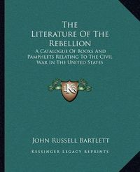 Cover image for The Literature of the Rebellion: A Catalogue of Books and Pamphlets Relating to the Civil War in the United States