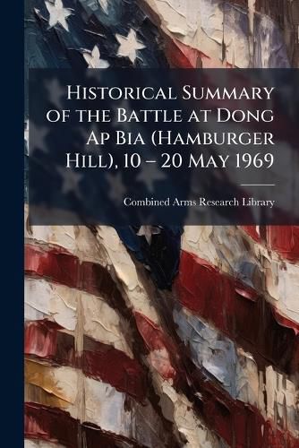Cover image for Historical Summary of the Battle at Dong Ap Bia (Hamburger Hill), 10 a" 20 May 1969