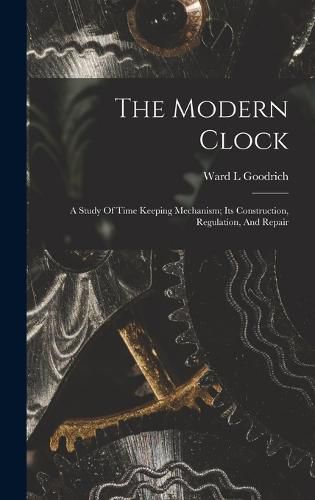 Cover image for The Modern Clock; A Study Of Time Keeping Mechanism; Its Construction, Regulation, And Repair