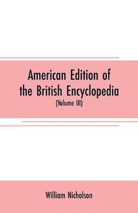 Cover image for American edition of the British encyclopedia: or Dictionary of arts and sciences: comprising an accurate and popular view of the present improved state of human knowledge (Volume III)