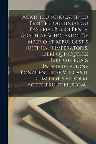 Cover image for Agathiou Scholastikou Peri Tes Ioustinianou Basileias Bibloi Pente. Agathiae Scholastici De Imperio Et Rebus Gestis Iustiniani Imperatoris, Libri Quinque. Ex Bibliotheca & Interpretatione Bonauenturae Vulcanii, Cum Notis Eiusdem. Accesserunt Eiusdem...