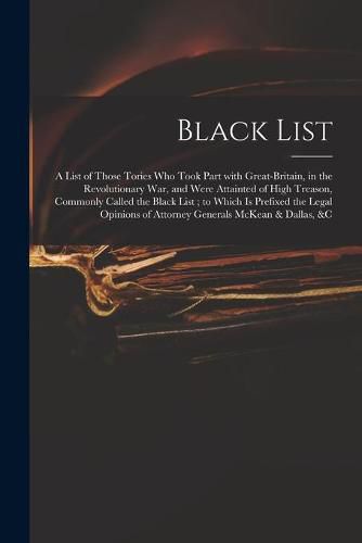 Cover image for Black List: A List of Those Tories Who Took Part With Great-Britain, in the Revolutionary War, and Were Attainted of High Treason, Commonly Called the Black List; to Which is Prefixed the Legal Opinions of Attorney Generals McKean & Dallas, &c