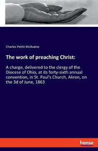 Cover image for The work of preaching Christ: A charge, delivered to the clergy of the Diocese of Ohio, at its forty-sixth annual convention, in St. Paul's Church, Akron, on the 3d of June, 1863