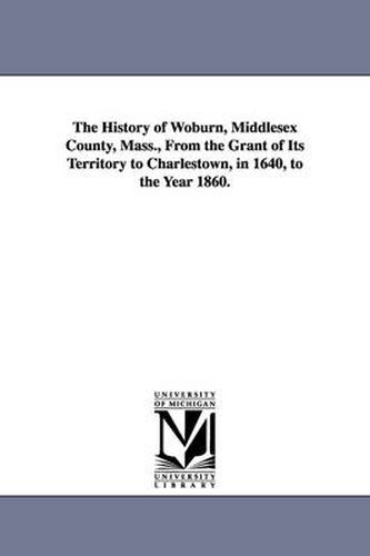 Cover image for The History of Woburn, Middlesex County, Mass., From the Grant of Its Territory to Charlestown, in 1640, to the Year 1860.