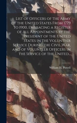 Cover image for List of Officers of the Army of the United States From 1779 to 1900, Embracing a Register of All Appointments by the President of the United States in the Volunteer Service During the Civil War, and of Volunteer Officers in the Service of the United...