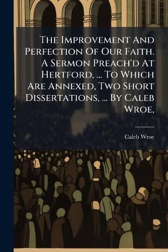 Cover image for The Improvement and Perfection of Our Faith. a Sermon Preach'd at Hertford, ... to Which Are Annexed, Two Short Dissertations, ... by Caleb Wroe, ...