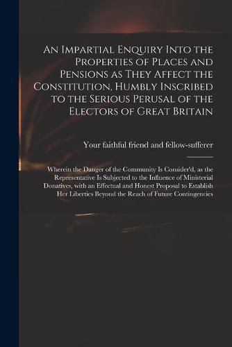 Cover image for An Impartial Enquiry Into the Properties of Places and Pensions as They Affect the Constitution, Humbly Inscribed to the Serious Perusal of the Electors of Great Britain: Wherein the Danger of the Community is Consider'd, as the Representative Is...