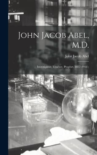 Cover image for John Jacob Abel, M.D.: Investigator, Teacher, Prophet, 1857-1938;