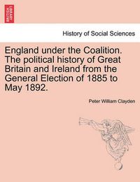 Cover image for England Under the Coalition. the Political History of Great Britain and Ireland from the General Election of 1885 to May 1892.