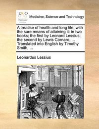 Cover image for A Treatise of Health and Long Life, with the Sure Means of Attaining It: In Two Books; The First by Leonard Lessius; The Second by Lewis Cornaro, ... Translated Into English by Timothy Smith, ...