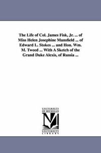 Cover image for The Life of Col. James Fisk, Jr. ... of Miss Helen Josephine Mansfield ... of Edward L. Stokes ... and Hon. Wm. M. Tweed ... with a Sketch of the Gran