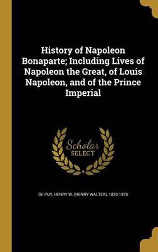 History of Napoleon Bonaparte; Including Lives of Napoleon the Great, of Louis Napoleon, and of the Prince Imperial